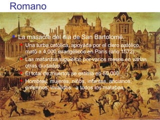 Romano

        La masacre del día de San Bartolomé.
            Una turba católica, apoyada por el clero católico,
             mató a 4,000 evangélicos en París (año 1572).
            Las matanzas siguieron por varios meses en varias
             otras ciudades.
            El total de muertos se estima en 50,000.
            Hombres, mujeres, niños, infantes, ancianos,
             enfermos, inválidos: a todos los mataban.




(787) 890-0118            Iglesia Bíblica Bautista de             Índice
 