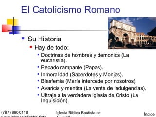 El Catolicismo Romano

             Su Historia
                    Hay de todo:
                      
                          Doctrinas de hombres y demonios (La
                          eucaristía).
                      
                          Pecado rampante (Papas).
                      
                          Inmoralidad (Sacerdotes y Monjas).
                      
                          Blasfemia (María intercede por nosotros).
                      
                          Avaricia y mentira (La venta de indulgencias).
                         Ultraje a la verdadera iglesia de Cristo (La
                          Inquisición).

(787) 890-0118                  Iglesia Bíblica Bautista de            Índice
 