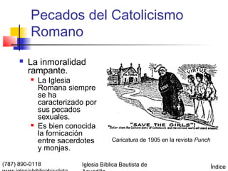 Pecados del Catolicismo
          Romano
         La inmoralidad
          rampante.
             La Iglesia
              Romana siempre
              se ha
              caracterizado por
              sus pecados
              sexuales.
             Es bien conocida
              la fornicación
              entre sacerdotes        Caricatura de 1905 en la revista Punch
              y monjas.

(787) 890-0118            Iglesia Bíblica Bautista de                          Índice
 