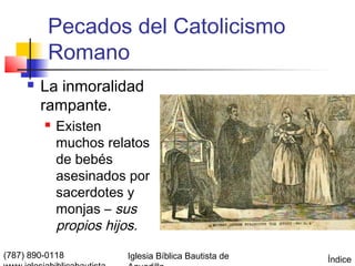 Pecados del Catolicismo
          Romano
        La inmoralidad
         rampante.
            Existen
             muchos relatos
             de bebés
             asesinados por
             sacerdotes y
             monjas – sus
             propios hijos.
(787) 890-0118         Iglesia Bíblica Bautista de   Índice
 