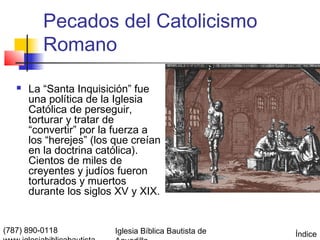 Pecados del Catolicismo
          Romano

      La “Santa Inquisición” fue
       una política de la Iglesia
       Católica de perseguir,
       torturar y tratar de
       “convertir” por la fuerza a
       los “herejes” (los que creían
       en la doctrina católica).
       Cientos de miles de
       creyentes y judíos fueron
       torturados y muertos
       durante los siglos XV y XIX.


(787) 890-0118            Iglesia Bíblica Bautista de   Índice
 