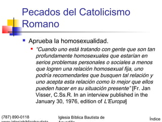 Pecados del Catolicismo
          Romano
             Aprueba la homosexualidad.
                    “Cuando uno está tratando con gente que son tan
                     profundamente homosexuales que estarían en
                     serios problemas personales o sociales a menos
                     que logren una relación homosexual fija, uno
                     podría recomendarles que busquen tal relación y
                     uno acepta esta relación como lo mejor que ellos
                     pueden hacer en su situación presente” [Fr. Jan
                     Visser, C.Ss.R. In an interview published in the
                     January 30, 1976, edition of L'Europa]

(787) 890-0118                Iglesia Bíblica Bautista de         Índice
 