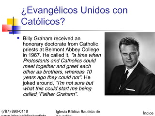 ¿Evangélicos Unidos con
            Católicos?
           Billy Graham received an
            honorary doctorate from Catholic
            priests at Belmont Abbey College
            in 1967. He called it, "a time when
            Protestants and Catholics could
            meet together and greet each
            other as brothers, whereas 10
            years ago they could not". He
            joked around, "I'm not sure but
            what this could start me being
            called "Father Graham".


(787) 890-0118            Iglesia Bíblica Bautista de   Índice
 