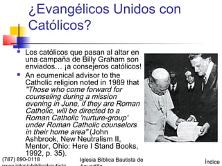 ¿Evangélicos Unidos con
         Católicos?
        Los católicos que pasan al altar en
         una campaña de Billy Graham son
         enviados… ¡a consejeros católicos!
        An ecumenical advisor to the
         Catholic religion noted in 1989 that
         "Those who come forward for
         counseling during a mission
         evening in June, if they are Roman
         Catholic, will be directed to a
         Roman Catholic 'nurture-group'
         under Roman Catholic counselors
         in their home area" (John
         Ashbrook, New Neutralism II,
         Mentor, Ohio: Here I Stand Books,
         1992, p. 35).
(787) 890-0118           Iglesia Bíblica Bautista de   Índice
 