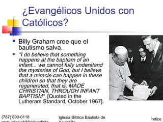 ¿Evangélicos Unidos con
          Católicos?
        Billy Graham cree que el
         bautismo salva.
        "I do believe that something
         happens at the baptism of an
         infant... we cannot fully understand
         the mysteries of God, but I believe
         that a miracle can happen in these
         children so that they are
         regenerated, that is, MADE
         CHRISTIAN, THROUGH INFANT
         BAPTISM“. [Quoted in the
         Lutheram Standard, October 1967].

(787) 890-0118           Iglesia Bíblica Bautista de   Índice
 