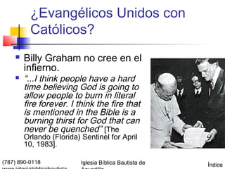 ¿Evangélicos Unidos con
          Católicos?
       Billy Graham no cree en el
        infierno.
       “...I think people have a hard
        time believing God is going to
        allow people to burn in literal
        fire forever. I think the fire that
        is mentioned in the Bible is a
        burning thirst for God that can
        never be quenched” [The
        Orlando (Florida) Sentinel for April
        10, 1983].

(787) 890-0118            Iglesia Bíblica Bautista de   Índice
 