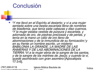 Conclusión

         3
           Y me llevó en el Espíritu al desierto; y vi a una mujer
          sentada sobre una bestia escarlata llena de nombres
          de blasfemia, que tenía siete cabezas y diez cuernos.
          4
           Y la mujer estaba vestida de púrpura y escarlata, y
          adornada de oro, de piedras preciosas y de perlas, y
          tenía en la mano un cáliz de oro lleno de
          abominaciones y de la inmundicia de su fornicación; 5y
          en su frente un nombre escrito, un misterio:
          BABILONIA LA GRANDE, LA MADRE DE LAS
          RAMERAS Y DE LAS ABOMINACIONES DE LA
          TIERRA. 6Vi a la mujer ebria de la sangre de los santos,
          y de la sangre de los mártires de Jesús; y cuando la vi,
          quedé asombrado con gran asombro [Apocalipsis
          17:3-6].
(787) 890-0118           Iglesia Bíblica Bautista de            Índice
 