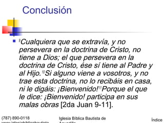 Conclusión

      9 Cualquiera que se extravía, y no
        persevera en la doctrina de Cristo, no
        tiene a Dios; el que persevera en la
        doctrina de Cristo, ése sí tiene al Padre y
        al Hijo. 10Si alguno viene a vosotros, y no
        trae esta doctrina, no lo recibáis en casa,
        ni le digáis: ¡Bienvenido! 11Porque el que
        le dice: ¡Bienvenido! participa en sus
        malas obras [2da Juan 9-11].
(787) 890-0118       Iglesia Bíblica Bautista de   Índice
 