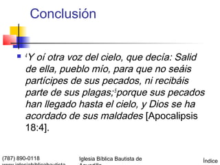 Conclusión

      4Y oí otra voz del cielo, que decía: Salid
        de ella, pueblo mío, para que no seáis
        partícipes de sus pecados, ni recibáis
        parte de sus plagas; 5porque sus pecados
        han llegado hasta el cielo, y Dios se ha
        acordado de sus maldades [Apocalipsis
        18:4].


(787) 890-0118      Iglesia Bíblica Bautista de   Índice
 