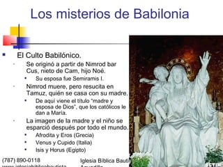 Los misterios de Babilonia

       El Culto Babilónico.
    •     Se originó a partir de Nimrod bar
          Cus, nieto de Cam, hijo Noé.
             Su esposa fue Semiramis I.
    •     Nimrod muere, pero resucita en
          Tamuz, quién se casa con su madre.
             De aquí viene el título “madre y
              esposa de Dios”, que los católicos le
              dan a María.
    •     La imagen de la madre y el niño se
          esparció después por todo el mundo.
             Afrodita y Eros (Grecia)
             Venus y Cupido (Italia)
             Isis y Horus (Egipto)
(787) 890-0118                  Iglesia Bíblica Bautista de   Índice
 