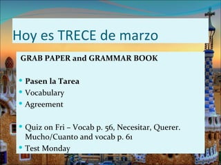 Hoy es TRECE de marzo
 GRAB PAPER and GRAMMAR BOOK

 Pasen la Tarea
 Vocabulary
 Agreement


 Quiz on Fri – Vocab p. 56, Necesitar, Querer.
  Mucho/Cuanto and vocab p. 61
 Test Monday
 