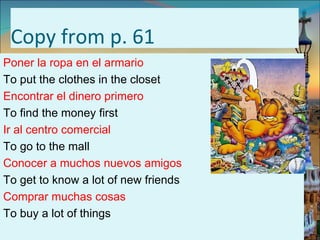 Copy from p. 61
Poner la ropa en el armario
To put the clothes in the closet
Encontrar el dinero primero
To find the money first
Ir al centro comercial
To go to the mall
Conocer a muchos nuevos amigos
To get to know a lot of new friends
Comprar muchas cosas
To buy a lot of things
 