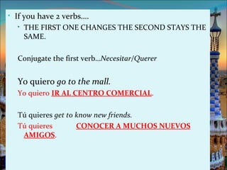 • If you have 2 verbs….
   • THE FIRST ONE CHANGES THE SECOND STAYS THE
     SAME.

  Conjugate the first verb…Necesitar/Querer


  Yo quiero go to the mall.
  Yo quiero IR AL CENTRO COMERCIAL.

  Tú quieres get to know new friends.
  Tú quieres        CONOCER A MUCHOS NUEVOS
   AMIGOS.
 