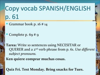 Copy vocab SPANISH/ENGLISH
p. 61
 Grammar book p. 16 # 14


 Complete p. 69 # 9


Tarea: Write 10 sentences using NECESITAR or
 QUERER and a 2nd verb phrase from p. 61. Use different
 subject pronouns.
Ken quiere comprar muchas cosas.

Quiz Fri. Test Monday. Bring snacks for Tues.
 