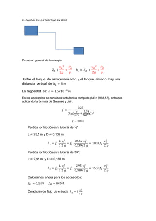 EL CAUDALEN LAS TUBERIAS EN SERIE
Ecuación general de la energía
𝑍𝐴 +
𝑣 𝐴
2
2𝑔
+
𝑃𝐴
𝛾
− ℎ 𝐿 = 𝑍 𝐵 +
𝑣 𝐵
2
2𝑔
+
𝑃 𝐵
𝛾
Entre el tanque de almacenamiento y el tanque elevado hay una
distancia vertical de ℎ 𝐿 = 8 𝑚
La rugosidad es: 𝜀 = 1,5𝑥10−6
𝑚
En los accesorios se considera turbulencia completa (NR= 5968,57), entonces
aplicando la fórmula de Swamee y Jain:
𝑓 =
0,25
(log(
𝜀
3,7𝐷
+
5,74
𝑁𝑅0,9))2
𝑓 = 0,036
Perdida por fricción en la tubería de ½”:
L1= 25,5 m y D1= 0,139 m
ℎ1 = 𝑓1
𝐿 𝑣1
2
𝐷 2 𝑔
= 𝑓1
25,5𝑥 𝑣1
2
0,139𝑥2 𝑔
= 183,4𝑓1
𝑣1
2
2 𝑔
Perdida por fricción en la tubería de 3/4”:
L2= 2,95 m y D1= 0,188 m
ℎ2 = 𝑓2
𝐿 𝑣2
2
𝐷 2 𝑔
= 𝑓1
2,95 𝑣2
2
0,188𝑥2 𝑔
= 15,53𝑓2
𝑣2
2
2 𝑔
Calculamos ahora para los accesorios:
𝑓𝐴1 = 0,0269 𝑓𝐴2 = 0,0247
Condición de flujo de entrada ℎ3 = 𝑘
𝑣1
2
2 𝑔
 