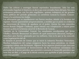 Todos los críticos y enemigos fueron reprimidos brutalmente. Solo los más
afortunados lograban el destierro, es decir que eran enviados fuera del país. Son esos
prisioneros políticos, con los pies engrillados, quienes trabajaron en las grandes
obras públicas del período gomecista: La carreteras Caracas-La Guaira, Caracas-
Petare y la carretera a los Andes.
Los adversarios que se manifestaron nos fueron muchos, debido a la fortaleza del
régimen. Fueron apareciendo progresivamente, a medida que se ponía en evidencia
las intenciones de Gómez de quedarse en el poder. Quizás los más conocidos
fueron Román Delgado Chalbaud, quien intentó una conspiración y estuvo preso
durante 14 años en la famosa cárcel de la Rotunda de Caracas.
También en la Universidad Central, los estudiantes encabezados por Jóvito
Villalba y Rómulo Betancourt en febrero de 1928 sostuvieron discursos, huelgas y
disturbios pero fueron aplastados por los militares. Esto es lo que se ha conocido
como la generación del 28.
Es durante el período de Gómez que se inició la industria Petrolera Venezolana.
Muchos trabajadores del campo emigraron hacia las zonas petroleras, en donde
conseguían trabajo más fácilmente. Algunos de los aspectos positivos que tuvo este
período fue precisamente el favorecimiento de las inversiones extranjeras (en
particular en el sector petrolero que permitió a enezuela el desarrollo petrolero que
tiene hoy en día), y el pago de la deuda externa que agobiaba al país (aunque a un
costo muy grande).
 
