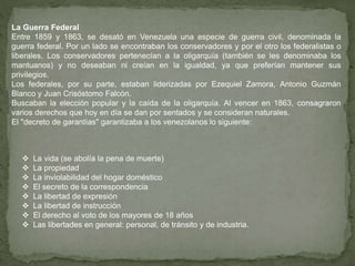La Guerra Federal
Entre 1859 y 1863, se desató en Venezuela una especie de guerra civil, denominada la
guerra federal. Por un lado se encontraban los conservadores y por el otro los federalistas o
liberales. Los conservadores pertenecían a la oligarquía (también se les denominaba los
mantuanos) y no deseaban ni creían en la igualdad, ya que preferían mantener sus
privilegios.
Los federales, por su parte, estaban liderizadas por Ezequiel Zamora, Antonio Guzmán
Blanco y Juan Crisóstomo Falcón.
Buscaban la elección popular y la caída de la oligarquía. Al vencer en 1863, consagraron
varios derechos que hoy en día se dan por sentados y se consideran naturales.
El "decreto de garantías" garantizaba a los venezolanos lo siguiente:
 La vida (se abolía la pena de muerte)
 La propiedad
 La inviolabilidad del hogar doméstico
 El secreto de la correspondencia
 La libertad de expresión
 La libertad de instrucción
 El derecho al voto de los mayores de 18 años
 Las libertades en general: personal, de tránsito y de industria.
 