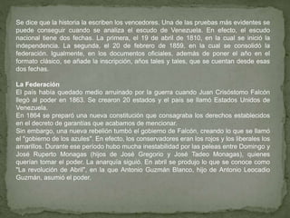 Se dice que la historia la escriben los vencedores. Una de las pruebas más evidentes se
puede conseguir cuando se analiza el escudo de Venezuela. En efecto, el escudo
nacional tiene dos fechas. La primera, el 19 de abril de 1810, en la cual se inició la
independencia. La segunda, el 20 de febrero de 1859, en la cual se consolidó la
federación. Igualmente, en los documentos oficiales, además de poner el año en el
formato clásico, se añade la inscripción, años tales y tales, que se cuentan desde esas
dos fechas.
La Federación
El país había quedado medio arruinado por la guerra cuando Juan Crisóstomo Falcón
llegó al poder en 1863. Se crearon 20 estados y el país se llamó Estados Unidos de
Venezuela.
En 1864 se preparó una nueva constitución que consagraba los derechos establecidos
en el decreto de garantías que acabamos de mencionar.
Sin embargo, una nueva rebelión tumbó el gobierno de Falcón, creando lo que se llamó
el "gobierno de los azules". En efecto, los conservadores eran los rojos y los liberales los
amarillos. Durante ese período hubo mucha inestabilidad por las peleas entre Domingo y
José Ruperto Monagas (hijos de José Gregorio y José Tadeo Monagas), quienes
querían tomar el poder. La anarquía siguió. En abril se produjo lo que se conoce como
"La revolución de Abril", en la que Antonio Guzmán Blanco, hijo de Antonio Leocadio
Guzmán, asumió el poder.
 