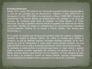 El Ilustre Americano
Desde 1870 y hasta 1887 gobernó en Venezuela el general Antonio Guzmán Blano.
Lo hizo en tres períodos que se denominaron: Septenio (7 años 1870-1877), el
Quinquenio (2 años 1879-1884) y la Aclamación o Bieno (1886-1887). Durante las
presidencias de Guzmán Blanco se transformaron las ciudades y en particular
Caracas: Se construyó entre otros, el Capitolio, La Plaza Bolívar y el Teatro
Municipal. Se crea el panteón nacional donde se guardan los restos de los héroes
nacionales. También se mejoró la infraestructura de comunicaciones (carreteras
Caracas-Valencia, Puertos de La Guaira y Puerto Cabello, vías férreas para
ferrocarriles...).
En lo social, se declara que la educación primaria debía ser gratuita y obligatoria.
También se adopta el sistema métrico. Se unificó la moneda para facilitar el
comercio, ya que en distintas regiones circulaban distintas monedas. Es en 1871
cuando se crea el "venezolano" o "peso fuerte" como moneda nacional, con una
efigie de Bolívar por un lado y el escudo nacional por el otro, tal como hoy en día.
Se centraliza el poder político y económico para llevar un mejor control y quitarle
poder a posibles caudillos regionales (Se redujeron los estados de 20 a 9). En
efecto, Guzmán Blanco logró terminar con los caudillos. Un buen ejemplo de esto,
fue el juicio y la condena a muerte de Matías Salazar, segundo vicepresidente.
Otros opositores por rebelión fueron apresados en la cárcel de La Rotunda.
 