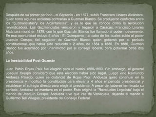 Después de su primer período - el Septenio - en 1877, subió Francisco Linares Alcántara,
quien tomó algunas acciones contrarias a Guzmán Blanco. Se produjeron conflictos entre
los "guzmancistas"y los Alcantaristas", y es lo que se conoce como la revolución
reivindicadora. Los Guzmancistas vencieron y llegaron a Caracas. Francisco Linares
Alcántara murió en 1879, con lo que Guzmán Blanco fue llamado al poder nuevamente.
En esa oportunidad estuvo 5 años - El Quinquenio - al cabo de los cuales subió al poder
Joaquín Crespo, fiel seguidor de Guzmán Blanco quien gobernó por el período
constitucional, que había sido reducido a 2 años, de 1884 a 1886. En 1886, Guzmán
Blanco fue aclamado por unanimidad por el consejo federal, para gobernar otros dos
años.
La Inestabilidad Post-Guzmán
Juan Pablo Rojas Paúl fue elegido para el bienio 1888-1890. Sin embargo, el general
Joaquín Crespo consideró que esta elección había sido ilegal. Luego vino Raimundo
Andueza Palacio, quien se distanció de Rojas Paúl. Andueza quiso continuar en la
presidencia y modificó la constitución para elevar a 4 años el período presidencial y
establecer el sufragio directo para elegir al presidente. A pesar de haberse terminado su
período, Andueza se mantuvo en el poder. Esto originó la "Revolución Legalista" bajo el
mando de Joaquín Crespo. Andueza tuvo que irse de Venezuela, dejando el mando a
Guillermo Tell Villegas, presidente del Consejo Federal
 