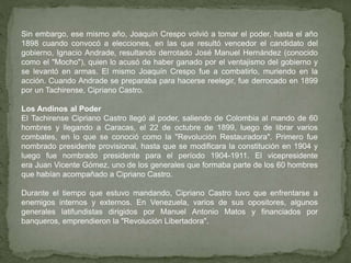 Sin embargo, ese mismo año, Joaquín Crespo volvió a tomar el poder, hasta el año
1898 cuando convocó a elecciones, en las que resultó vencedor el candidato del
gobierno, Ignacio Andrade, resultando derrotado José Manuel Hernández (conocido
como el "Mocho"), quien lo acusó de haber ganado por el ventajismo del gobierno y
se levantó en armas. El mismo Joaquín Crespo fue a combatirlo, muriendo en la
acción. Cuando Andrade se preparaba para hacerse reelegir, fue derrocado en 1899
por un Tachirense, Cipriano Castro.
Los Andinos al Poder
El Tachirense Cipriano Castro llegó al poder, saliendo de Colombia al mando de 60
hombres y llegando a Caracas, el 22 de octubre de 1899, luego de librar varios
combates, en lo que se conoció como la "Revolución Restauradora". Primero fue
nombrado presidente provisional, hasta que se modificara la constitución en 1904 y
luego fue nombrado presidente para el período 1904-1911. El vicepresidente
era Juan Vicente Gómez, uno de los generales que formaba parte de los 60 hombres
que habían acompañado a Cipriano Castro.
Durante el tiempo que estuvo mandando, Cipriano Castro tuvo que enfrentarse a
enemigos internos y externos. En Venezuela, varios de sus opositores, algunos
generales latifundistas dirigidos por Manuel Antonio Matos y financiados por
banqueros, emprendieron la "Revolución Libertadora".
 