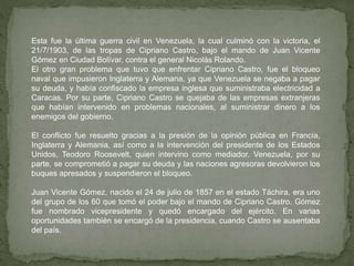Esta fue la última guerra civil en Venezuela, la cual culminó con la victoria, el
21/7/1903, de las tropas de Cipriano Castro, bajo el mando de Juan Vicente
Gómez en Ciudad Bolívar, contra el general Nicolás Rolando.
El otro gran problema que tuvo que enfrentar Cipriano Castro, fue el bloqueo
naval que impusieron Inglaterra y Alemana, ya que Venezuela se negaba a pagar
su deuda, y había confiscado la empresa inglesa que suministraba electricidad a
Caracas. Por su parte, Cipriano Castro se quejaba de las empresas extranjeras
que habían intervenido en problemas nacionales, al suministrar dinero a los
enemigos del gobierno.
El conflicto fue resuelto gracias a la presión de la opinión pública en Francia,
Inglaterra y Alemania, así como a la intervención del presidente de los Estados
Unidos, Teodoro Roosevelt, quien intervino como mediador. Venezuela, por su
parte, se comprometió a pagar su deuda y las naciones agresoras devolvieron los
buques apresados y suspendieron el bloqueo.
Juan Vicente Gómez, nacido el 24 de julio de 1857 en el estado Táchira, era uno
del grupo de los 60 que tomó el poder bajo el mando de Cipriano Castro. Gómez
fue nombrado vicepresidente y quedó encargado del ejército. En varias
oportunidades también se encargó de la presidencia, cuando Castro se ausentaba
del país.
 