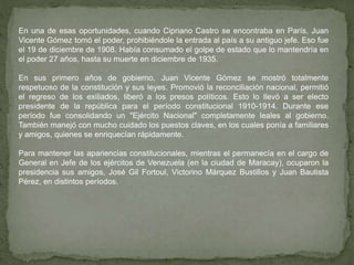 En una de esas oportunidades, cuando Cipriano Castro se encontraba en París, Juan
Vicente Gómez tomó el poder, prohibiéndole la entrada al país a su antiguo jefe. Eso fue
el 19 de diciembre de 1908. Había consumado el golpe de estado que lo mantendría en
el poder 27 años, hasta su muerte en diciembre de 1935.
En sus primero años de gobierno, Juan Vicente Gómez se mostró totalmente
respetuoso de la constitución y sus leyes. Promovió la reconciliación nacional, permitió
el regreso de los exiliados, liberó a los presos políticos. Esto lo llevó a ser electo
presidente de la república para el período constitucional 1910-1914. Durante ese
período fue consolidando un "Ejército Nacional" completamente leales al gobierno.
También manejó con mucho cuidado los puestos claves, en los cuales ponía a familiares
y amigos, quienes se enriquecían rápidamente.
Para mantener las apariencias constitucionales, mientras el permanecía en el cargo de
General en Jefe de los ejércitos de Venezuela (en la ciudad de Maracay), ocuparon la
presidencia sus amigos, José Gil Fortoul, Victorino Márquez Bustillos y Juan Bautista
Pérez, en distintos períodos.
 