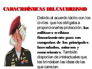 CARACTERÍSTICAS DELCAUDILLISMOCARACTERÍSTICAS DELCAUDILLISMO
Debido al acuerdo tácito con los
civiles quelosobligabaa
proporcionarlesprotección, los
militares recibían
financiamiento para sus
campañas de los principales
hacendados, mineros y
comerciantes. También
disponían deintelectualesque
lesbrindaban lasideasdelas
quecarecían.
 