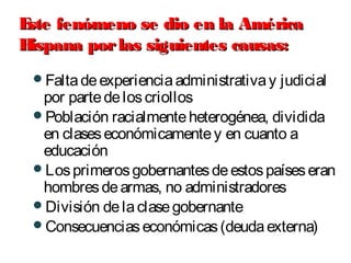 Este fenómeno se dio en la AméricaEste fenómeno se dio en la América
Hispana porlas siguientes causas:Hispana porlas siguientes causas:
Faltadeexperienciaadministrativay judicial
por partedeloscriollos
Población racialmenteheterogénea, dividida
en claseseconómicamentey en cuanto a
educación
Losprimerosgobernantesdeestospaíseseran
hombresdearmas, no administradores
División delaclasegobernante
Consecuenciaseconómicas(deudaexterna)
 
