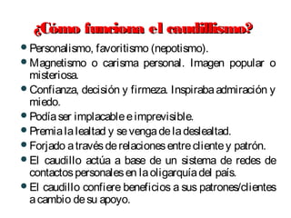 ¿Cómo funciona el caudillismo?¿Cómo funciona el caudillismo?
Personalismo, favoritismo (nepotismo).
Magnetismo o carisma personal. Imagen popular o
misteriosa.
Confianza, decisión y firmeza. Inspirabaadmiración y
miedo.
Podíaser implacableeimprevisible.
Premialalealtad y sevengadeladeslealtad.
Forjado atravésderelacionesentreclientey patrón.
El caudillo actúa a base de un sistema de redes de
contactospersonalesen laoligarquíadel país.
El caudillo confiere beneficios a sus patrones/clientes
acambio desu apoyo.
 