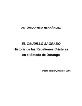 ANTONIO AVITIA HERNÁNDEZ
EL CAUDILLO SAGRADO
Historia de las Rebeliones Cristeras
en el Estado de Durango
Tercera edición, México, 2006
 