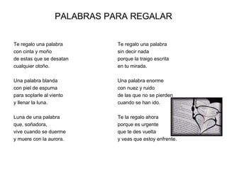 PALABRAS PARA REGALAR


Te regalo una palabra         Te regalo una palabra
con cinta y moño              sin decir nada
de estas que se desatan       porque la traigo escrita
cualquier otoño.              en tu mirada.

Una palabra blanda            Una palabra enorme
con piel de espuma            con nuez y ruido
para soplarle al viento       de las que no se pierden
y llenar la luna.             cuando se han ido.

Luna de una palabra           Te la regalo ahora
que, soñadora,                porque es urgente
vive cuando se duerme         que te des vuelta
y muere con la aurora.        y veas que estoy enfrente.
 