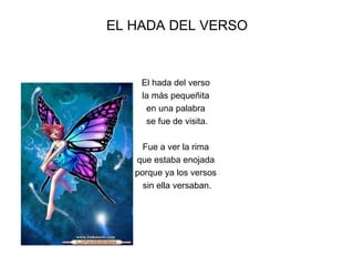 EL HADA DEL VERSO



    El hada del verso
    la más pequeñita
     en una palabra
     se fue de visita.

     Fue a ver la rima
   que estaba enojada
   porque ya los versos
     sin ella versaban.
 