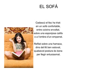 EL SOFÁ


  Cadascú el lloc ha triat:
  en un sofá confortable,
   entre coixins envoltat,
sobre una esponjosa catifa
 o a l’ombra d’un emparrat.

Refilat sobre una hamaca,
 dins del llit ben estovat,
qualsevol postura és bona
  per llegir entusiasmat.
 