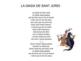 LA DIADA DE SANT JORDI

           La diada de Sant Jordi
           és diada assenyalada
    per les flors que hi ha al mercat
      i l’olor que en fan els aires,
      i les veus que van pel vent:
       “Sant Jordi mata l’aranya”.
        L’aranya que ell va matar
            tenia molt mala bava,
             terenyinava les flors
           i se’n xuclava la flaire,
          i el mes d’abril era trist i
        els nens i nenes ploraven.
                       (…)
      Quan el Sant hagué passat
            tot jardí se retornava:
     perxò cada any per Sant Jordi
           és diada assenyalada
    per les flors que hi ha al mercat
       i l’olor que en fan els aires.
 