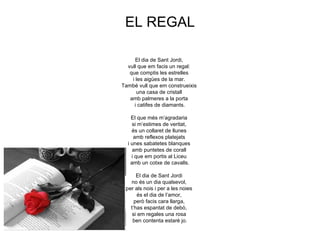 EL REGAL

      El dia de Sant Jordi,
  vull que em facis un regal:
   que comptis les estrelles
    i les aigües de la mar.
També vull que em construeixis
      una casa de cristall
   amb palmeres a la porta
     i catifes de diamants.

    El que més m’agradaria
     si m’estimes de veritat,
    és un collaret de llunes
     amb reflexos platejats
  i unes sabatetes blanques
     amb puntetes de corall
    i que em portis al Liceu
    amb un cotxe de cavalls.

      El dia de Sant Jordi
   no és un dia qualsevol,
 per als nois i per a les noies
       és el dia de l’amor,
     però facis cara llarga,
   t’has espantat de debò,
    si em regales una rosa
    ben contenta estaré jo.
 