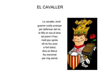 EL CAVALLER


    Lo cavaller Jordi
guerrer cuida avançar
  per defensar del rei
 la filla on era el drac
    tal premi n’hac:
    molt poc après
     ell ne fou pres
        e fort batut;
      dins en Barut
       fou escorxat
     per mig serrat.
 