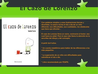 El Cazo de Lorenzo
Con palabras simples y unas ilustraciones tiernas y
divertidas, la autora recrea el día a día de un niño
diferente: sus dificultades, sus cualidades, los obstáculos
que tiene que afrontar...
El cazo de Lorenzo llena un vacío, conmueve al lector, sea
cual fuera su edad. Pero lo que más llama la atención es la
sencillez del dibujo y del concepto.
A partir de 6 años.
* Un cuento metafórico para hablar de las diferencias a los
más pequeños.
* La superación de un niño con dificultades para
sobrellevar el día a día.
* Libro recomendado por FEAPS.
 