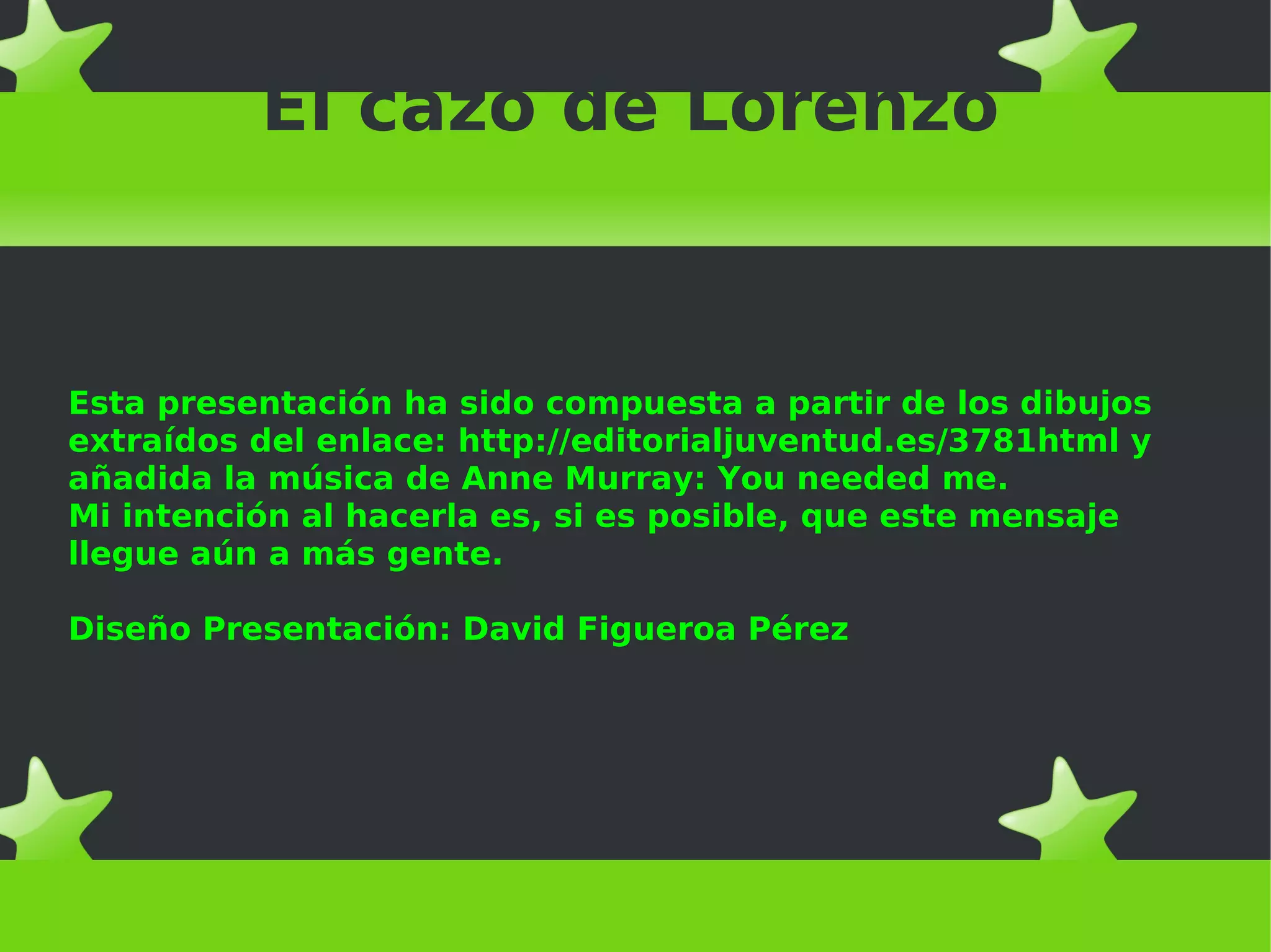 El cazo de Lorenzo
Esta presentación ha sido compuesta a partir de los dibujos
extraídos del enlace: http://editorialjuventud.es/3781html y
añadida la música de Anne Murray: You needed me.
Mi intención al hacerla es, si es posible, que este mensaje
llegue aún a más gente.
Diseño Presentación: David Figueroa Pérez
 