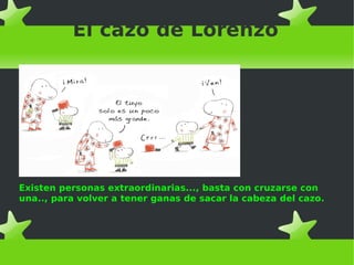 El cazo de Lorenzo
Existen personas extraordinarias..., basta con cruzarse con
una.., para volver a tener ganas de sacar la cabeza del cazo.
 