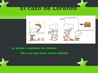 El cazo de Lorenzo
Le ayuda a expresar sus miedos
Ella cree que tiene mucho talento.
 