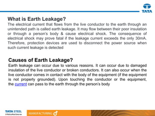 What is Earth Leakage?
The electrical current that flows from the live conductor to the earth through an
unintended path is called earth leakage. It may flow between their poor insulation
or through a person’s body & cause electrical shock. The consequence of
electrical shock may prove fatal if the leakage current exceeds the only 30mA.
Therefore, protection devices are used to disconnect the power source when
such current leakage is detected
Causes of Earth Leakage?
Earth leakage can occur due to various reasons. It can occur due to damaged
insulation of the live conductor or broken conductors. It can also occur when the
live conductor comes in contact with the body of the equipment (if the equipment
is not properly grounded). Upon touching the conductor or the equipment,
the current can pass to the earth through the person’s body
 