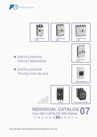 Information in this catalog is subject to change without notice.
5-7, Nihonbashi Odemma-cho, Chuo-ku, Tokyo, 103-0011, Japan
URL http://www.fujielectric.co.jp/fcs/eng
INDIVIDUALCATALOGfromD&CCATALOG20thEdition
07
LOW VOLTAGE PRODUCTS Up to 600 Volts
Individual
catalog No.
01 Magnetic Contactors and Starters
Thermal Overload Relays, Solid-state Contactors
02
Industrial Relays, Industrial Control Relays
Annunciator Relay Unit, Time Delay Relays
Manual Motor Starters and Contactors
Combination Starters
Pushbuttons, Selector Switches, Pilot Lights
Rotary Switches, Cam Type Selector Switches
Panel Switches, Terminal Blocks, Testing Terminals
Molded Case Circuit Breakers
Air Circuit Breakers
Earth Leakage Circuit Breakers
Earth Leakage Protective Relays
Measuring Instruments, Arresters, Transducers
Power Factor Controllers
Power Monitoring Equipment (F-MPC)
Circuit Protectors
Low Voltage Current-Limiting Fuses
03
04
05
06
07
08
09
10
HIGH VOLTAGE PRODUCTS Up to 36kV
11
Disconnecting Switches, Power Fuses
Air Load Break Switches
Instrument Transformers — VT, CT
D&C CATALOG DIGEST INDEX
AC Power Regulators
Noise Suppression Filters
Control Power Transformers
12
Vacuum Circuit Breakers, Vacuum Magnetic Contactors
Protective Relays
Limit Switches, Proximity Switches
Photoelectric Switches
01 02 03 04 05 06 07 08 09 10 11 12
INDIVIDUAL CATALOG
from D&C CATALOG 20th Edition 07INDIVIDUAL CATALOG
from D&C CATALOG 20th Edition 07
EARTH LEAKAGE
CIRCUIT BREAKERS
EARTH LEAKAGE
PROTECTIVE RELAYS
G-TWIN Standard
3-pole
G-TWIN Standard
4-pole
G-TWIN Global
3-pole
Handle - operated type
Motor - operated breakersHG Series
G-TWIN Standard
2-pole
LOW
VOLTAGE
EQUIPMENT
Up to 600 Volts
2010-04 PDF FOLS DEC2007
 