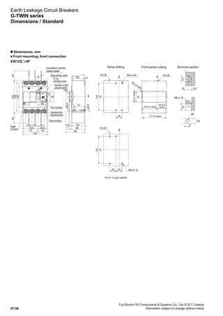 Fuji Electric FA Components  Systems Co., Ltd./D  C Catalog
Information subject to change without notice07/38
Earth Leakage Circuit Breakers
G-TWIN series
Dimensions / Standard
EW125 -4P
n Dimensions, mm
Front mounting, front connection
Mounting hole
Trip button
M4 or ø5
R2 or less
52ormore
117 or more
73.5 or more
43.5 or
more
Insulation barrier
Detachable
Panel drilling Front panel cutting Terminal section
LC
50
75
120
45
72.5 42.5
30 30 30
38
22
155
135
15
50
102
50
ELCBELCB
132
30
M8 x 16
ø9
t6
8
17
10 8.5
24
LC
ø4.5
ø8.2
ON
60
64
57
3.5
687
95
4
LC LC
LC
LC
EL trip
indicating button
Sensitive current
selective switch
Operating time
selective switch
Test button
Megger
test switch ELCB
For N, V type handle
231
30 M4 or *5
LC
LC
30
 