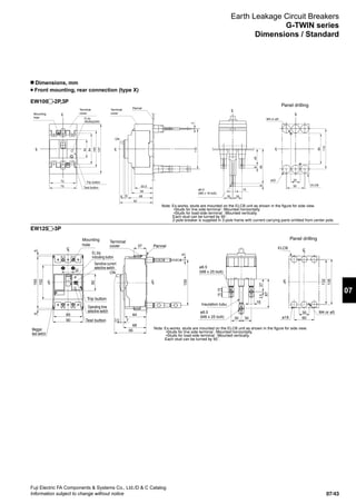 07/43
Fuji Electric FA Components  Systems Co., Ltd./D  C Catalog
Information subject to change without notice
07
EW100 -2P,3P
EW125 -3P
Earth Leakage Circuit Breakers
G-TWIN series
Dimensions / Standard
n Dimensions, mm
Front mounting, rear connection (type X)
Mounting
hole
Trip button
M4 or ø5
ø22
Panel drilling
Terminal
cover
Terminal
cover
Pannel
ø6.5
(M6 x 18 bolt)
Note: Ex-works, studs are mounted on the ELCB unit as shown in the figure for side view.
•Studs for line side terminal : Mounted horizontally.
•Studs for load-side terminal : Mounted vertically.
Each stud can be turned by 90˚.
2-pole breaker is supplied in 3-pole frame with current carrying parts omitted from center pole.
72
75
50
84
100
137
CL
CL
50.5
59
6884
92
CL
3
110
ON
25
50
84
110
ELCB
CL
CL
458
958
14
25 25
CL
EL trip
indicating button
Test button
Mounting
hole
Trip button
M4 or ø5
Panel drilling
LC
LC
90
85
22
50
155
102
55
3030
16
87
37
1515
2.5
ELCB
LC
LC
30
60
135
132
Insulation tubu
ø8.5
(M8 x 25 bolt)
ø8.5
(M8 x 25 bolt)
ø18
Terminal
cover Pannel
LC
ON
68
95
64
37
3.5 7
135
5
Note: Ex-works, studs are mounted on the ELCB unit as shown in the figure for side view.
•Studs for line side terminal : Mounted horizontally.
•Studs for load-side terminal : Mounted vertically.
Each stud can be turned by 90˚.
EL trip
indicating button
Sensitive current
selective switch
Operating time
selective switch
Megger
test switch
Test button
 