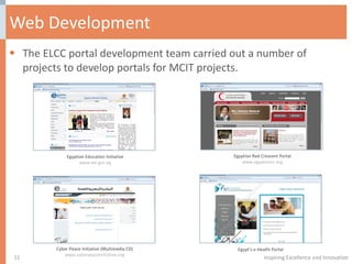 Web Development The ELCC portal development team carried out a number of projects to develop portals for MCIT projects. Inspiring Excellence and Innovation Egyptian Education Initiative www.eei.gov.eg Egyptian Red Crescent Portal www.egyptianrc.org Cyber Peace Initiative (Multimedia CD) www.cyberpeaceinitiative.org Egypt’s e-Health Portal 