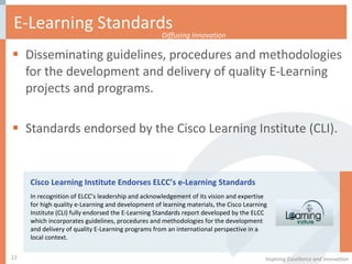 E-Learning Standards Disseminating guidelines, procedures and methodologies for the development and delivery of quality E-Learning projects and programs.  Standards endorsed by the Cisco Learning Institute (CLI).  Inspiring Excellence and Innovation Diffusing Innovation Cisco Learning Institute Endorses ELCC’s e-Learning Standards In recognition of ELCC’s leadership and acknowledgement of its vision and expertise for high quality e-Learning and development of learning materials, the Cisco Learning Institute (CLI) fully endorsed the E-Learning Standards report developed by the ELCC which incorporates guidelines, procedures and methodologies for the development and delivery of quality E-Learning programs from an international perspective in a local context.  