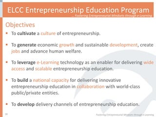 Objectives To  cultivate  a  culture  of entrepreneurship. To  generate  economic  growth  and sustainable  development , create  jobs  and advance human welfare.  To  leverage   e-Learning  technology as an enabler for delivering  wide access  and  scalable  entrepreneurship education.  To  build  a  national capacity  for delivering innovative entrepreneurship education in  collaboration  with world-class public/private entities. To  develop  delivery channels of entrepreneurship education.  ELCC Entrepreneurship Education Program Fostering Entrepreneurial Mindsets through e-Learning  …  Fostering Entrepreneurial Mindsets through e-Learning 