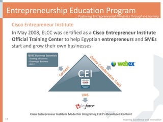 Entrepreneurship Education Program Cisco Entrepreneur Institute In May 2008, ELCC was certified as a  Cisco Entrepreneur Institute Official Training Center  to help Egyptian  entrepreneurs  and  SMEs  start and grow their own businesses Inspiring Excellence and Innovation Cisco Entrepreneur Institute Model for Integrating ELCC’s Developed Content …  Fostering Entrepreneurial Mindsets through e-Learning 