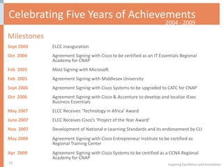 Celebrating Five Years of Achievements Milestones  Sept 2004 ELCC inauguration Oct  2004 Agreement Signing with Cisco to be certified as an IT Essentials Regional  Academy for CNAP Feb  2005 MoU Signing with Microsoft Feb  2005 Agreement Signing with Middlesex University Sept 2006 Agreement Signing with Cisco Systems to be upgraded to CATC for CNAP Oct  2006 Agreement Signing with Cisco & Accenture to develop and localize iExec  Business Essentials  May 2007 ELCC Receives ‘Technology in Africa’ Award June 2007 ELCC Receives Cisco’s ‘Project of the Year Award’ Nov  2007 Development of National e-Learning Standards and its endorsement by CLI May 2008 Agreement Signing with Cisco Entrepreneur Institute to be certified as  Regional Training Center Apr  2009 Agreement Signing with Cisco Systems to be certified as a CCNA Regional  Academy for CNAP   2004 - 2009 Inspiring Excellence and Innovation 